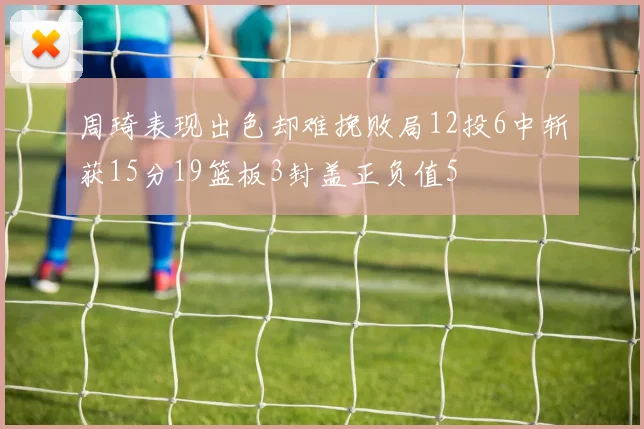 周琦表现出色却难挽败局12投6中斩获15分19篮板3封盖正负值5