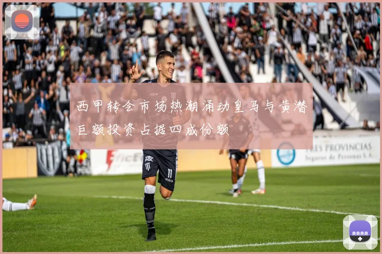 西甲转会市场热潮涌动皇马与黄潜巨额投资占据四成份额