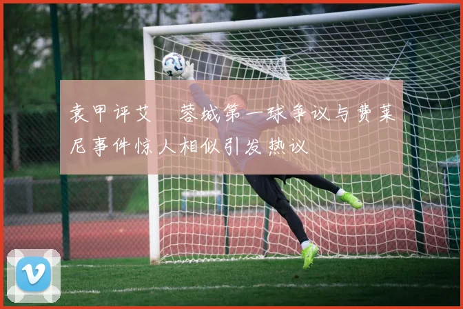 袁甲评艾堃蓉城第一球争议与费莱尼事件惊人相似引发热议