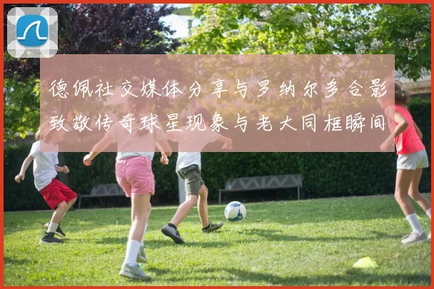 德佩社交媒体分享与罗纳尔多合影致敬传奇球星现象与老大同框瞬间
