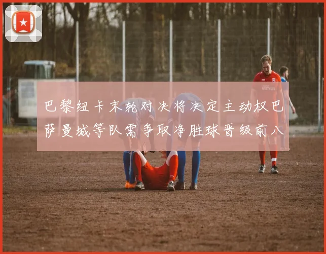 巴黎纽卡末轮对决将决定主动权巴萨曼城等队需争取净胜球晋级前八