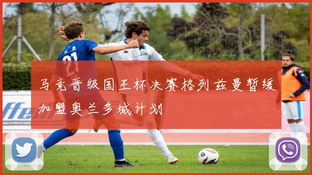 马竞晋级国王杯决赛格列兹曼暂缓加盟奥兰多城计划