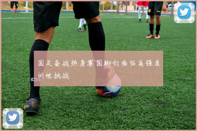 国足备战热身赛国脚们面临高强度训练挑战