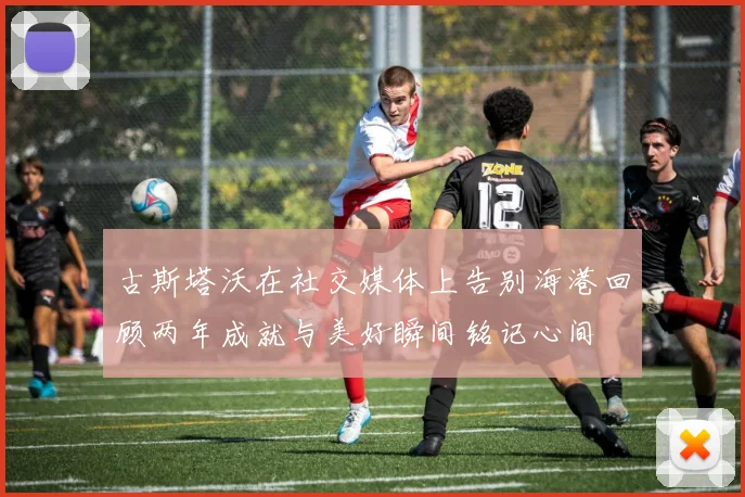 古斯塔沃在社交媒体上告别海港回顾两年成就与美好瞬间铭记心间